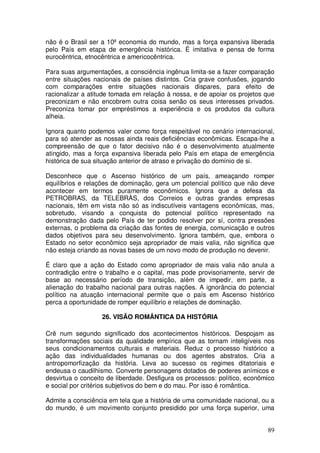 não é o Brasil ser a 10ª economia do mundo, mas a força expansiva liberada
pelo País em etapa de emergência histórica. É imitativa e pensa de forma
eurocêntrica, etnocêntrica e americocêntrica.

Para suas argumentações, a consciência ingênua limita-se a fazer comparação
entre situações nacionais de países distintos. Cria grave confusões, jogando
com comparações entre situações nacionais dispares, para efeito de
racionalizar a atitude tomada em relação à nossa, e de apoiar os projetos que
preconizam e não encobrem outra coisa senão os seus interesses privados.
Preconiza tomar por empréstimos a experiência e os produtos da cultura
alheia.

Ignora quanto podemos valer como força respeitável no cenário internacional,
para só atender as nossas ainda reais deficiências econômicas. Escapa-lhe a
compreensão de que o fator decisivo não é o desenvolvimento atualmente
atingido, mas a força expansiva liberada pelo País em etapa de emergência
histórica de sua situação anterior de atraso e privação do domínio de si.

Desconhece que o Ascenso histórico de um país, ameaçando romper
equilíbrios e relações de dominação, gera um potencial político que não deve
acontecer em termos puramente econômicos. Ignora que a defesa da
PETROBRAS, da TELEBRÀS, dos Correios e outras grandes empresas
nacionais, têm em vista não só as indiscutíveis vantagens econômicas, mas,
sobretudo, visando a conquista do potencial político representado na
demonstração dada pelo País de ter podido resolver por sí, contra pressões
externas, o problema da criação das fontes de energia, comunicação e outros
dados objetivos para seu desenvolvimento. Ignora também, que, embora o
Estado no setor econômico seja apropriador de mais valia, não significa que
não esteja criando as novas bases de um novo modo de produção no devenir.

É claro que a ação do Estado como apropriador de mais valia não anula a
contradição entre o trabalho e o capital, mas pode provisoriamente, servir de
base ao necessário período de transição, além de impedir, em parte, a
alienação do trabalho nacional para outras nações. A ignorância do potencial
político na atuação internacional permite que o país em Ascenso histórico
perca a oportunidade de romper equilíbrio e relações de dominação.

                   26. VISÃO ROMÂNTICA DA HISTÓRIA

Crê num segundo significado dos acontecimentos históricos. Despojam as
transformações sociais da qualidade empírica que as tornam inteligíveis nos
seus condicionamentos culturais e materiais. Reduz o processo histórico a
ação das individualidades humanas ou dos agentes abstratos. Cria a
antropomorfização da história. Leva ao sucesso os regimes ditatoriais e
endeusa o caudilhismo. Converte personagens dotados de poderes anímicos e
desvirtua o conceito de liberdade. Desfigura os processos: político, econômico
e social por critérios subjetivos do bem e do mau. Por isso é romântica.

Admite a consciência em tela que a história de uma comunidade nacional, ou a
do mundo, é um movimento conjunto presidido por uma força superior, uma


                                                                           89
 