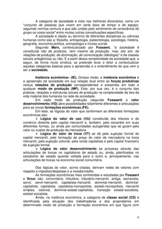 A categoria de sociedade é vista nos melhores dicionários, como um
“conjunto de pessoas que vivem em certa faixa de tempo e de espaço,
seguindo normas comuns e que são unidas pelo sentimento de consciência do
grupo ou corpo social” entre muitas outras conceituações específicas.
         A sociedade é objeto ou domínio de diferentes disciplinas ou ciências
humanas como são a: filosofia, antropologia, paleontologia, sociologia, história,
geografia, economia política, antropologia e muitas outras.
         Segundo Marx, contextualizado por Fossaert, “a sociedade é
constituída não de produtos, nem mesmo da produção, mas, isto sim, de
relações de produção, de dominação, de comunicação (ideologia)” e de classes
sociais antagônicas ou não. É a partir dessa complexidade da sociedade que, a
seguir, de forma muito sinótica, se pretende levar o leitor a contextualizar
aquelas categorias básicas para a apreensão e o entendimento do que vem a
ser a sociedade.

         Instância econômica– (IE). Grosso modo, a instância econômica é
a apreensão da sociedade em sua relação dual entre as forças produtivas
versus relações de produção correspondentes e presentes em todo e
qualquer modo de produção (MP). Este, por sua vez, é o conjunto das
práticas, relações e estruturas sociais de produção na complexidade da teia da
vida material dos humanos na rede da sociedade.
         Em cada modo de produção (segundo Fossaert) o valor
desenvolvimento (VD) abre possibilidades totalmente diferentes e articulações
para as novas formações econômicas (FE).
         Em tese, as lógicas do valor que conformam as diferentes formações
econômicas são:
             Lógica do valor de uso (VU) constituída dos tributos e do
comércio distante pelo capital mercantil e, também, pelo escambo em suas
diferentes formas, ou ainda por comunidades autugeridas que se guiam pelo
valor ou custos de produção da mercadoria
             Lógica do valor de troca (VT) se dá pela sujeição formal do
capital mercantil, pela formação de preço do valor da mercadoria na troca
mercantil, pela sujeição colonial, pela renda capitalista e pelo capital financeiro
de sujeição formal
             Lógica do valor desenvolvimento se processa através das
articulações de trocas no capitalismo de estado ou, ainda, planificadas no
socialismo de estado quando voltada para o outro e, principalmente, nas
articulações de trocas na economia social comunitária.

          Das lógicas do valor, acima citadas, derivam redes de valores com
respeito a impostos/despesas e a moeda/crédito.
          As formações econômicas mais conhecidas e estudadas por Fossaert
e Srour são: comunitária, tributária, tributário-mercantil, antiga, escravista,
servil, servil-mercantil, capitalista-mercantil, dominial-mercantil, dominial-
capitalista, capitalista, capitalista-monopolista, estatal-monopolista, mercantil
simples, colonial, dominial-estatal-capitalista, transição estatal-socialista,
estatal-socialista.
          Ainda, na instância econômica, a categoria de classe social (CS) é
identificada pela situação dos trabalhadores e dos proprietários em
determinado modo de produção e formação econômica em que figura com


                                                                                 9
 
