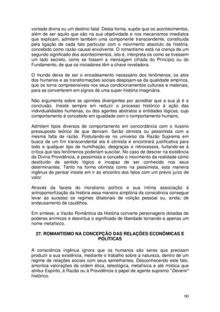 vontade divina ou um destino fatal. Desta forma, supõe que os acontecimentos,
além de ser aquilo que são na sua objetividade e nos mecanismos imediatos
que explicam, admitem também uma componente transcendente, constituída
pela ligação de cada fato particular com o movimento absoluto da história,
concebido como razão causal envolvente. O romantismo está na crença de um
segundo significado dos acontecimentos, isto é, interpreta-os como se tivessem
um lado secreto, como se fossem a mensagem cifrada do Princípio ou do
Fundamento, de que os iniciadores têm a chave reveladora.

O mundo deixa de ser o encadeamento necessário dos fenômenos; os atos
dos humanos e as transformações sociais despojam-se da qualidade empírica,
que os torna compreensíveis nos seus condicionamentos culturais e materiais,
para se converterem em signos de uma super-história imaginária.

Não argumenta sobre as opiniões divergentes por acreditar que a sua já é a
conclusão. Insiste sempre em reduzir o processo histórico à ação das
individualidades humanas, ou dos agentes abstratos e entidades lógicas, cujo
comportamento é concebido em igualdade com o comportamento humano.

Admitem tipos diversos de comportamento em concordância com o ilusório
pressuposto teórico de que derivam. Serão otimista ou pessimista com a
mesma falta de razão. Postulando-se no universo da Razão Suprema em
busca de um fim transcendental ela é otimista e encontrará justificativa para
todo e qualquer tipo de humilhação, desgraças e retrocessos, furtando-se à
crítica que tais fenômenos poderiam suscitar. No caso de descrer na existência
da Divina Providência, é pessimista e concebe o movimento da realidade como
destituído de sentido lógico e incapaz de ser conhecido nos seus
determinantes. Tanto na forma otimista como na pessimista, esta maneira
ingênua de pensar insiste em ir ao encontro dos fatos com um prévio juízo de
valor.

Através da faceta do moralismo político e sua íntima associação à
antropomorfização da história essa maneira simplória da consciência consegue
levar ao sucesso os regimes ditatoriais de volição pessoal ou, ainda; de
endeusamento de caudilhos.

Em síntese, a Vazão Romântica da História converte personagens dotadas de
poderes anímicos e desvirtua o significado de liberdade tornando-a apenas um
nome metafísico.

  27. ROMANTISMO NA CONCEPÇÃO DAS RELAÇÕES ECONÔMICAS E
                         POLÍTICAS

A consciência ingênua ignora que os humanos são seres que precisam
produzir a sua existência, mediante o trabalho sobre a natureza, dentro de um
regime de relações sociais com seus semelhantes. Desconhecendo este fato,
amontoa valorações de ordem ética, teleológica, metafísica e até mística que
atribui Espírito, á Razão ou á Providência o papel de agente supremo "Devenir"
histórico.



                                                                           90
 