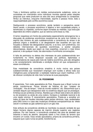 Trata o fenômeno político em moldes exclusivamente subjetivos, como se
consistisse em intercâmbio entre indivíduos movidos apenas pelas relações
psíquicas que neles produzem os atos dos seus antagonistas ou comparsas.
Atribui ao indivíduo, enquanto interioridade, espírito e pessoa moral, toda a
responsabilidade pelo conflito econômico-social.

Desfigurando o processo econômico, perde também a perspectiva social.
Assim sendo, o processo econômico é objetivo e tem causalidade própria, e
beneficiado ou impedido, conforme sejam tomadas as medidas, cuja execução
dependerá do critério subjetivo, que as valoriza como boas ou más.

O temor respeitoso em frente dos potentados especialmente estrangeiros faz a
discussão de problemas econômicos revestirem-se de certo tom indireto; no
espírito dos homens do país subdesenvolvido a consciência do atraso e da
pobreza origina a tendência a se desgostarem das ocasiões em que são
forçados a debater tão desagradável assunto, e os leva, com preferência, nos
debates internacionais de questões econômicas, a aceitar soluções
desvantajosas, desde que sejam as mais expeditas, encerrem o mais breve
possível, e de qualquer modo, tão aborrecida e humilhante conversações.

A falta de pertinácia na defesa dos interesses do país subdesenvolvido tem
fundamento no íntimo desprazer causado aos políticos, diplomatas e
administradores de cúpula pelo trato de matéria econômica, pois são obrigados
a ter constantemente relembrada a condição inferior em que comparecem a
esses conciliábulos.

Esta modalidade da consciência simplória é muito nociva aos países
subdesenvolvidos que necessitam empregar com lucidez e altivez toda sua
inteligência para compreender a realidade material que visam modificar, a fim
de oferecer condições de vida mais humanas às suas populações.

                               28. PESSIMISM0

É pessimista. Tem visão apocalíptica do País. Esquece que o Brasil nunca se
perde, transforma-se. Pensa através de falácias do tipo “colapso da
civilização”, “fins do tempo”, “crise do mundo moderno”, etc. Desconhece que a
verdade daquilo que desaparece está na existência daquilo que se prossegue.
Enfeitiça-se por profecias sinistras. Alardeia que o Brasil está à beira do abismo
ou do precipício ou ainda de uma cratera. Compara a realidade nacional à de
uma região sísmica. É visceralmente apocalíptica. Presta-se a acreditar em
todos os tipos de fraudes induzidas pelos países cêntricos, hoje, acobertados
pela ONU como é o caso das mudanças climáticas antropocêntricas do “efeito
estufa” e combate ao gás carbônico que é um gás vital.

Este atributo da consciência cândida se manifesta na pseudo verdade de que
faltam homens dignos capazes de imprimir direção superior aos negócios
públicos. Por isto mesmo, a consciência simplista não para de alardear que
estamos à beira do abismo, dançando sobre a fina crosta do terreno que
encobre um vulcão. Essa versão apocalíptica, própria da consciência primária,
esquece que o país nunca se perde, transforma-se.


                                                                               91
 