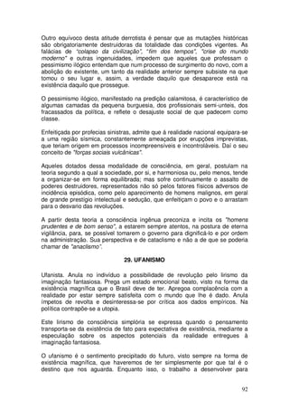 Outro equívoco desta atitude derrotista é pensar que as mutações históricas
são obrigatoriamente destruidoras da totalidade das condições vigentes. As
falácias de “colapso da civilização”, “fim dos tempos", "crise do mundo
moderno" e outras ingenuidades, impedem que aqueles que professam o
pessimismo ilógico entendam que num processo de surgimento do novo, com a
abolição do existente, um tanto da realidade anterior sempre subsiste na que
tomou o seu lugar e, assim, a verdade daquilo que desaparece está na
existência daquilo que prossegue.

O pessimismo ilógico, manifestado na predição calamitosa, é característico de
algumas camadas da pequena burguesia, dos profissionais semi-unteis, dos
fracassados da política, e reflete o desajuste social de que padecem como
classe.

Enfeitiçada por profecias sinistras, admite que á realidade nacional equipara-se
a uma região sísmica, constantemente ameaçada por erupções imprevistas,
que teriam origem em processos incompreensíveis e incontroláveis. Daí o seu
conceito de "forças sociais vulcânicas".

Aqueles dotados dessa modalidade de consciência, em geral, postulam na
teoria segundo a qual a sociedade, por si, e harmoniosa ou, pelo menos, tende
a organizar-se em forma equilibrada; mas sofre continuamente o assalto de
poderes destruidores, representados não só pelos fatores físicos adversos de
incidência episódica, como pelo aparecimento de homens malignos, em geral
de grande prestígio intelectual e sedução, que enfeitiçam o povo e o arrastam
para o desvario das revoluções.

A partir desta teoria a consciência ingênua preconiza e incita os "homens
prudentes e de bom senso", a estarem sempre atentos, na postura de eterna
vigilância, para, se possível tomarem o governo para dignificá-lo e por ordem
na administração. Sua perspectiva e de cataclismo e não a de que se poderia
chamar de "anaclismo”.

                                29. UFANISMO

Ufanista. Anula no indivíduo a possibilidade de revolução pelo lirismo da
imaginação fantasiosa. Prega um estado emocional beato, visto na forma da
existência magnífica que o Brasil deve de ter. Apregoa complacência com a
realidade por estar sempre satisfeita com o mundo que lhe é dado. Anula
ímpetos de revolta e desinteressa-se por crítica aos dados empíricos. Na
política contrapõe-se a utopia.

Este lirismo de consciência simplória se expressa quando o pensamento
transporta-se da existência de fato para expectativa de existência, mediante a
especulação sobre os aspectos potenciais da realidade entregues à
imaginação fantasiosa.

O ufanismo é o sentimento precipitado do futuro, visto sempre na forma de
existência magnífica, que haveremos de ter simplesmente por que tal é o
destino que nos aguarda. Enquanto isso, o trabalho a desenvolver para


                                                                             92
 