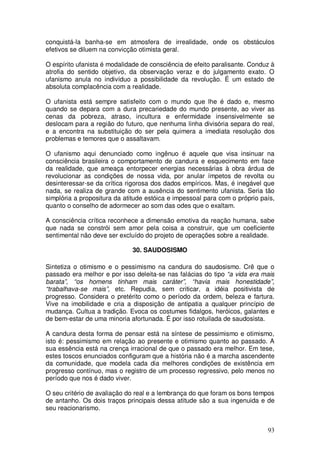 conquistá-la banha-se em atmosfera de irrealidade, onde os obstáculos
efetivos se diluem na convicção otimista geral.

O espírito ufanista é modalidade de consciência de efeito paralisante. Conduz à
atrofia do sentido objetivo, da observação veraz e do julgamento exato. O
ufanismo anula no indivíduo a possibilidade da revolução. É um estado de
absoluta complacência com a realidade.

O ufanista está sempre satisfeito com o mundo que lhe é dado e, mesmo
quando se depara com a dura precariedade do mundo presente, ao viver as
cenas da pobreza, atraso, incultura e enfermidade insensivelmente se
deslocam para a região do futuro, que nenhuma linha divisória separa do real,
e a encontra na substituição do ser pela quimera a imediata resolução dos
problemas e temores que o assaltavam.

O ufanismo aqui denunciado como ingênuo é aquele que visa insinuar na
consciência brasileira o comportamento de candura e esquecimento em face
da realidade, que ameaça entorpecer energias necessárias à obra árdua de
revolucionar as condições de nossa vida, por anular ímpetos de revolta ou
desinteressar-se da crítica rigorosa dos dados empíricos. Mas, é inegável que
nada, se realiza de grande com a ausência do sentimento ufanista. Seria tão
simplória a propositura da atitude estóica e impessoal para com o próprio país,
quanto o conselho de adormecer ao som das odes que o exaltam.

A consciência crítica reconhece a dimensão emotiva da reação humana, sabe
que nada se constrói sem amor pela coisa a construir, que um coeficiente
sentimental não deve ser excluído do projeto de operações sobre a realidade.

                              30. SAUDOSISMO

Sintetiza o otimismo e o pessimismo na candura do saudosismo. Crê que o
passado era melhor e por isso deleita-se nas falácias do tipo “a vida era mais
barata”, “os homens tinham mais caráter”, “havia mais honestidade”,
“trabalhava-se mais”, etc. Repudia, sem criticar, a idéia positivista de
progresso. Considera o pretérito como o período da ordem, beleza e fartura.
Vive na imobilidade e cria a disposição de antipatia a qualquer princípio de
mudança. Cultua a tradição. Evoca os costumes fidalgos, heróicos, galantes e
de bem-estar de uma minoria afortunada. É por isso rotuilada de saudosista.

A candura desta forma de pensar está na síntese de pessimismo e otimismo,
isto é: pessimismo em relação ao presente e otimismo quanto ao passado. A
sua essência está na crença irracional de que o passado era melhor. Em tese,
estes toscos enunciados configuram que a história não é a marcha ascendente
da comunidade, que modela cada dia melhores condições de existência em
progresso contínuo, mas o registro de um processo regressivo, pelo menos no
período que nos é dado viver.

O seu critério de avaliação do real e a lembrança do que foram os bons tempos
de antanho. Os dois traços principais dessa atitude são a sua ingenuida e de
seu reacionarismo.


                                                                            93
 