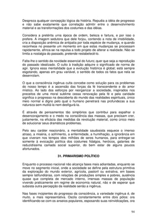Despreza qualquer concepção lógica da história. Repudia a idéia de progresso
e não sabe exatamente que correlação admitir entre o desenvolvimento
material e as transformações dos costumes e das idéias.

Considera a pretérita urna época de ordem, beleza e fartura, e por isso o
prefere. A imagem sedutora que dele forjou, contendo a nota de imobilidade,
cria a disposição anêmica de antipatia por toda espécie de mudança, e quando
reconhece no presente um momento em que estas mudanças se processam
rapidamente, afinca-se na repulsa a todo projeto de alterar a realidade. Não se
limita a nostalgia do passado, pretende restabelecê-lo.

Falta-lhe o sentido da novidade essencial do futuro; quer que seja a reprodução
do passado idealizado. O culto à tradição adquire o significado de norma de
agir. Ignora essa mentalidade que a evolução histórica é global; está sempre
esgotando, apenas em grau variável, o sentido de todos os fatos que nela se
desenrolam.

O que a consciência ingênua culta concebe como solução para os problemas
do nosso tempo é a ascensão das forças da fé transcendente e do amor
místico. Ao lado dos esforços por reorganizar a sociedade, inspirados nos
preceitos de uma moral sublime cessa renovação pela fé e pela caridade
significa o progresso na descoberta do mundo das realidades espirituais, único
meio normal e digno pelo qual o humano penetrará nas profundezas a sua
natureza sem mutilá-la nem desfigurá-la.

É através de pensamentos tão simplórios que contribui para espalhar o
desencorajamento e o medo na consciência das massas, que precisam crer,
justamente, na eficácia das medidas da revolução material, como único meio
de solucionar seus dramáticos problemas.

Pelo seu caráter reacionário, a mentalidade saudosista esquece o imenso
atraso, a miséria, o sofrimento, a enfermidade, a humilhação, a ignorância em
que viveram nos tempos idos milhões de seres humanos, para entregar-se
somente à evocação política dos costumes fidalgos, heróicos, galantes de
reduzidíssima camada social superior, do bem estar de alguns poucos
afortunados.

                        31. PRIMARISMO POLÍTICO

Enquanto o processo nacional não alcança fases mais adiantadas, enquanto se
move no segmento inicial, onde a sociedade se define pela estrutura primitiva
da exploração do mundo exterior, agrícola, pastoril ou extrativa, em bases
sempre latifundiárias, com relações de produções simples e pobres, ausência
quase que completa de mercado interno, imensas massas de população
vivendo praticamente em regime de economia natural, não e de esperar que
subsista outra percepção da realidade senão a ingênua.

Nas fases incipientes do progresso da consciência, a variedade ingênua é, de
muito, a mais representativa. Oscila constantemente entre dois pólos: ora
identificando-se com os anseios populares, esposando suas reinvidicações, ora


                                                                            94
 