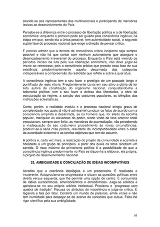 aliando-se aos representantes das multinacionais e participando de manobras
lesivas ao desenvolvimento do País.

Percebe-se a diferença entre o processo de libertação política e o de libertação
econômica: enquanto o primeiro pode ser guiado pela consciência ingênua, na
etapa em que, sendo ela a única possível, tem autenticidade social, o segundo
supõe fase do processo nacional que exige a direção de pensar crítico.

É preciso admitir que a derrota da consciência crítica incipiente seja sempre
possível e não há que contar com nenhum automatismo que assegure o
desencadeamento irreversível do processo. Enquanto o País está vivendo os
períodos iniciais da luta pela sua Iibertação econômica, não deve julgar-se
imune ao retrocesso; pois a consciência prática que preside essa fase de sua
existência    predominantemente     aquela    desarmada      das    categorias
indispensáveis a compreensão da realidade que reflete e sobre a qual atua.

A consciência ingênua tem a seu favor o prestígio de um passado longo e
pontilhado de reais vitoria. Freqüentemente conta em seu ativo a glória de ter
sido autora de constituição do organismo nacional, conquistando-lhe a
soberania política; tem a seu favor a defesa das liberdades, a obra da
estruturação do regime, a sanção dos costumes populares, as bênçãos das
instituições eclesiásticas.

Como, porém, a realidade evoluiu e o processo nacional atingiu graus de
complexidade nos quais já não é admissível conduzir os fatos de acordo com a
consciência simplista e desarmada, se os homens que, for efeito da escolha
popular, manipular as alavancas do poder, tendo vindo da fase anterior onde
executavam, sempre com êxito, as manobras de acomodação, não percebendo
a inadequação do seu costumeiro procedimento às novas circunstâncias,
produzir-se-á séria crise política, resultante da incompatibilidade entre o estilo
da autoridade existente e as tarefas objetivas que tem de assumir.

A política é, cada vez mais, a realização do projeto da comunidade e acarreta a
fidelidade a um grupo de princípios, a partir dos quais os fatos recebem um
sentido. O risco máximo do primarismo político é a possibilidade de que a
consciência ingênua predominante no País se disponha a elaborar, ela própria,
o projeto de desenvolvimento nacional.

     32. AMBIGUIDADE E CONCILIAÇÃO DE IDÉIAS INCOMPATÍVEIS

Acredita que a coerência ideológica é um preconceito. É recalcada e
incoerente. Autoproclama-se progressista e situam as questões políticas entre
direita versus esquerda, que lhe permite uma opção de centro. É consumista
de idéias eurocêntricas, americocêntrica e etnocêntricas. Julga-se eclética e
aprisiona-se no seu próprio arbítrio intelectual. Proclama o “progresso sem
quebra de tradição”. Recusa os atributos de incoerência e julga-se crítica. É
tagarela e fala por falar. Constrói um mundo de palavras, emite vozes e não
tem humildade para despojar-se do acervo de conceitos que cultua. Falta-lhe
rigor científico pela sua ambigüidade.



                                                                               95
 
