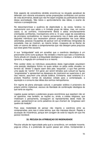 Este aspecto de consciência cândida encontra-se na situação paradoxal de
defender com vibrante entusiasmo certas proposições conflitantes com pontos
de vista doutrinários, desde que não lhe sejam exigidas as justificativas teóricas
dessa acomodação. Não tolera o aprofundamento das idéias, o exame de
motivos e conseqüências.

No descompromisso e ausência de objetividade e, às vezes, fanática no
exclusivismo com que adota u m limitado grupo de idéias, mas, em outros
casos, é, ao contrário, irracionalmente liberal e adota simultaneamente
orientações conflitantes, incompatíveis entre si. O caso vulgar da coexistência
de princípios contraditórios no mesmo pensamento nos é dado pela atitude
daqueles indivíduos que necessitam parecer progressistas nas suas idéias
adiantadas, pessoas insuspeitas de pactuar com as tendências retrogradas da
sociedade, mas se mostram, ao mesmo tempo, incapazes de se libertar de
todo um acervo de idéias e comportamentos que não desejam pelos prejuízos
que esse gesto lhes causaria.

A sua "ambiguidade" está em acreditar que a coerência ideológica é um
preconceito como outro qualquer. Na verdade o mesmo que vale a incoerência.
Outra atitude em relação à arnbiquidade ideológica é o recalque, a tentativa de
ignorá-la, a negação em confessá-la a si mesmo.

Pelo caráter dúbio os indivíduos possuidores desta ingenuidade arquitetam
uma posição ideológica fictícia na quais ambos os pólos estão situados no
terreno da "direita" e depois saem dela pela “esquerda", o que lhes permite
uma opção de “centro”. Em geral, por serem letrados auto cultuam-se figuras
“progressistas" e apresentam-se desejosos de mostrarem-se superiores e, por
isso mesmo, assumem uma atitude eclética. Entretanto, esse ecletismo é o
produto filosófico normal do estudioso voltado para a contemplação, a
aquisição e o consumo das idéias dos centros metropolitanos.

Em regime de plena alienação cultural, o pensador eclético é prisioneiro do
próprio arbítrio intelectual, escravo da liberdade de combinação ideológica de
que tanto se orgulha.

Ligados quase sempre a poderosos grupos econômicos que espoliam não só
os operários, mas também, as nações ou, ainda, a credos religiosos, que
imobilizam o pensamento, conseguem os representantes deste modo de
pensar, apresentarem-se como paladinos do que chamam de "progresso sem
quebra da tradição".

Para essa modalidade do pensar não importa a coerência entre as
compreensões, pois isso é coisa teórica, que não interessa discutir. Repele a
acusação de incoerência, porque tem coragem de exibi-la naquilo em que lhe
parece inevitável.

              33. RECUSA DA ATRIBUIÇAO DE INGENUIDADE

Peculiar atitude de ingenuidade pela qual a consciência, em verdade inocente,
julga-se crítica, é a pretensão de querer passar por critico. Compreender e


                                                                               96
 