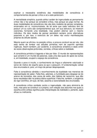 explicar a necessária existência das modalidades            de   consciência   é
comportamentos de pensar crítico e só a este pertencem.

A mentalidade simplória, quando atribui caráter de ingenuidade ao pensamento
crítico não o faz porque se considere crítica, mas porque se julga normal. As
duas modalidades de consciência não são dois modelos de pensar completos,
encerrados em si, incomunicáveis, de tal sorte que cada indivíduo tem de
possuir um ou outro são comportamentos que, em sua estrutura, se mostram
coerentes, formando uma totalidade, mas podem alternar sem o mesmo
indivíduo. Os dois modos de pensar persistem sempre como alternativas
possíveis e, por isso, o exercício de um deles não exclui manifestações
próprias da atitude oposta.

Mesmo quem se afirmou na posição critica, e procura conduzir-se por ela, não
está isento de tombar nas atitudes primárias nem de exprimir opiniões
ingênuas. Assim também, por acidente, à consciência simplória é dado emitir
às vezes observações profundas, corretas, críticas sobre a realidade.

A consciência primária é tagarela e fala por falar. O mundo de representações
que constrói é um mundo de palavras, cada uma das quais do apoio às outras
e, em totalidade, ocupam o espaço da consciência.

Quando o povo é inculto, o conhecimento da língua e altamente valorizado e
serve de motivo de orgulho para os que o possuem. A fundamentação verbal
dos enunciados é, pois, um traço de pensar despreparado.

Falta à consciência cândida o reconhecimento da dualidade nas maneiras de
representação do saber. Falta-lhes, ademais, a humildade para despojar-se do
acervo de conceitos, dos vezos de estilo, dos hábitos de raciocínio, que dão
bons resultados dão na prática diária superficial. Falta-lhe, também, a exigência
do rigor científico, em que, de fato, assenta a racionalidade dos enunciados.

A consciência crítica combate contra a ingenuidade, não para eliminá-la de
todo, mas para se constituir a si própria, com relação aos assuntos nos quais a
escolha entre ambas significa justa interpretação da realidade e, portanto, ação
eficaz ou ineficiente.




                                                                               97
 