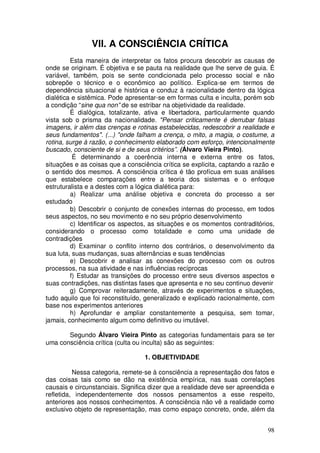 VII. A CONSCIÊNCIA CRÍTICA
         Esta maneira de interpretar os fatos procura descobrir as causas de
onde se originam. É objetiva e se pauta na realidade que lhe serve de guia. É
variável, também, pois se sente condicionada pelo processo social e não
sobrepõe o técnico e o econômico ao político. Explica-se em termos de
dependência situacional e histórica e conduz à racionalidade dentro da lógica
dialética e sistêmica. Pode apresentar-se em formas culta e inculta, porém sob
a condição “sine qua non” de se estribar na objetividade da realidade.
         É dialógica, totalizante, ativa e libertadora, particularmente quando
vista sob o prisma da nacionalidade. "Pensar criticamente é derrubar falsas
imagens, ir além das crenças e rotinas estabelecidas, redescobrir a realidade e
seus fundamentos". (...) "onde falham a crença, o mito, a magia, o costume, a
rotina, surge à razão, o conhecimento elaborado com esforço, intencionalmente
buscado, consciente de si e de seus critérios”. (Álvaro Vieira Pinto).
          É determinando a coerência interna e externa entre os fatos,
situações e as coisas que a consciência crítica se explicita, captando a razão e
o sentido dos mesmos. A consciência crítica é tão profícua em suas análises
que estabelece comparações entre a teoria dos sistemas e o enfoque
estruturalista e a destes com a lógica dialética para:
         a) Realizar uma análise objetiva e concreta do processo a ser
estudado
         b) Descobrir o conjunto de conexões internas do processo, em todos
seus aspectos, no seu movimento e no seu próprio desenvolvimento
         c) Identificar os aspectos, as situações e os momentos contraditórios,
considerando o processo como totalidade e como uma unidade de
contradições
         d) Examinar o conflito interno dos contrários, o desenvolvimento da
sua luta, suas mudanças, suas alternâncias e suas tendências
         e) Descobrir e analisar as conexões do processo com os outros
processos, na sua atividade e nas influências recíprocas
         f) Estudar as transições do processo entre seus diversos aspectos e
suas contradições, nas distintas fases que apresenta e no seu continuo devenir
         g) Comprovar reiteradamente, através de experimentos e situações,
tudo aquilo que foi reconstituído, generalizado e explicado racionalmente, com
base nos experimentos anteriores
         h) Aprofundar e ampliar constantemente a pesquisa, sem tomar,
jamais, conhecimento algum como definitivo ou imutável.

       Segundo Álvaro Vieira Pinto as categorias fundamentais para se ter
uma consciência crítica (culta ou inculta) são as seguintes:

                                  1. OBJETIVIDADE

          Nessa categoria, remete-se à consciência a representação dos fatos e
das coisas tais como se dão na existência empírica, nas suas correlações
causais e circunstanciais. Significa dizer que a realidade deve ser apreendida e
refletida, independentemente dos nossos pensamentos a esse respeito,
anteriores aos nossos conhecimentos. A consciência não vê a realidade como
exclusivo objeto de representação, mas como espaço concreto, onde, além da


                                                                             98
 
