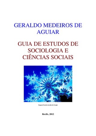 GERALDO MEDEIROS DE
      AGUIAR

 GUIA DE ESTUDOS DE
    SOCIOLOGIA E
  CIÊNCIAS SOCIAIS




       Imagem fractal extraída do Google




             Recife, 2012
 