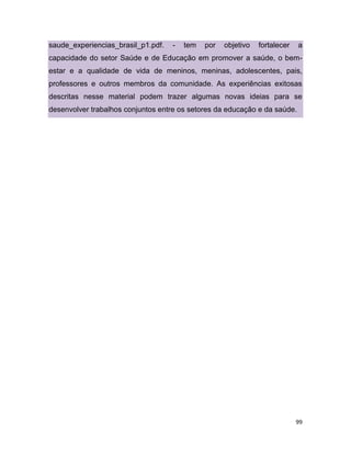 99
saude_experiencias_brasil_p1.pdf. - tem por objetivo fortalecer a
capacidade do setor Saúde e de Educação em promover a saúde, o bem-
estar e a qualidade de vida de meninos, meninas, adolescentes, pais,
professores e outros membros da comunidade. As experiências exitosas
descritas nesse material podem trazer algumas novas ideias para se
desenvolver trabalhos conjuntos entre os setores da educação e da saúde.
 