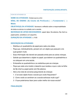 100
PARTICIPAÇÃO JUVENIL/INFANTIL
FICHA DE ATIVIDADE 26
NOME DA ATIVIDADE: Coisas que eu amo
NÍVEL DE ENSINO: (X) Creche (X) Pré-Escola ( ) Fundamental ( )
Médio
OBJETIVO(S) DA ATIVIDADE: favorecer a reflexão sobre a responsabilidade
de todos os alunos no cuidado com a escola.
MATERIAIS DE APOIO NECESSÁRIOS: papel, lápis, fita adesiva, flip chart ou
papel pardo, canetões e um saquinho.
DURAÇÃO DA ATIVIDADE: ± 1h30
DESCRIÇÃO DA ATIVIDADE:
- Distribua um quadradinho de papel para cada uma delas.
- Peça que, individualmente, pensem em um objeto que possuem e do
qual gostam muito.
- Essa informação não deverá ser passada ainda para as outras crianças.
- Solicite que desenhem o objeto no papel, que dobrem os quadradinhos e
os coloquem em uma sacola.
- Embaralhe os quadradinhos e os redistribua para as crianças.
- Peça que cada uma mostre o desenho que recebeu e que o cole na folha
de flip chart ou papel pardo com fita adesiva.
- Abra uma roda de conversa perguntando às crianças:
1. E se esse objeto fosse a escola que vocês frequentam?
2. Como vocês se sentiriam se a escola estivesse muito suja?
3. O que poderíamos fazer para cuidar melhor de nossa escola?
FINALIZAÇÃO
 