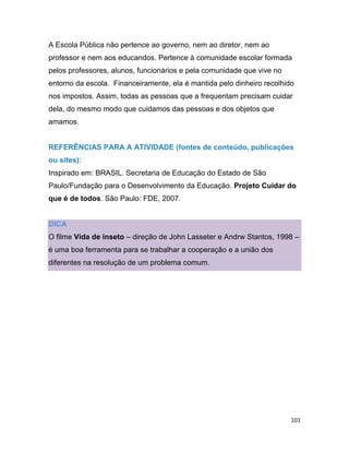 101
A Escola Pública não pertence ao governo, nem ao diretor, nem ao
professor e nem aos educandos. Pertence à comunidade escolar formada
pelos professores, alunos, funcionários e pela comunidade que vive no
entorno da escola. Financeiramente, ela é mantida pelo dinheiro recolhido
nos impostos. Assim, todas as pessoas que a frequentam precisam cuidar
dela, do mesmo modo que cuidamos das pessoas e dos objetos que
amamos.
REFERÊNCIAS PARA A ATIVIDADE (fontes de conteúdo, publicações
ou sites):
Inspirado em: BRASIL. Secretaria de Educação do Estado de São
Paulo/Fundação para o Desenvolvimento da Educação. Projeto Cuidar do
que é de todos. São Paulo: FDE, 2007.
DICA
O filme Vida de inseto – direção de John Lasseter e Andrw Stantos, 1998 –
é uma boa ferramenta para se trabalhar a cooperação e a união dos
diferentes na resolução de um problema comum.
 