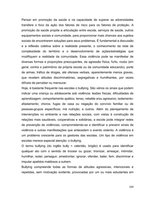 103
Pensar em promoção da saúde e na capacidade de superar as adversidades
transfere o foco da ação dos fatores de risco para os fatores de proteção. A
promoção da saúde propõe a articulação entre escola, serviços de saúde, outros
equipamentos sociais e comunidade, para proporcionar mais chances aos sujeitos
sociais de encontrarem soluções para seus problemas. É fundamental a discussão
e a reflexão coletiva sobre a realidade presente, o conhecimento da rede de
complexidade do território e o desenvolvimento de ações/estratégias que
modifiquem a realidade da comunidade. Essa violência pode se manifestar de
diversas formas e proporções preocupantes, da agressão física, furto, roubo (em
geral, contra o patrimônio da própria escola ou da comunidade educando), porte
de armas, tráfico de drogas, até ofensas verbais, aparentemente menos graves,
que revelam atitudes discriminatórias, segregativas e humilhantes, por vezes
difíceis de perceber ou mensurar.
Hoje, é bastante frequente nas escolas o bullying. São vários os sinais que podem
indicar uma criança ou adolescente sob violência: lesões físicas; dificuldades de
aprendizagem; comportamento apático, tenso, rebelde e/ou agressivo; isolamento-
afastamento; choros; fugas de casa ou negação do convívio familiar ou de
pessoas-grupos específicos; má nutrição; e outros. Além do planejamento de
intervenções no ambiente e nas relações sociais, com vistas à construção de
relações mais saudáveis, cooperativas e solidárias, a escola pode integrar redes
de prevenção de violências, comprometendo-se a identificar e prevenir sinais de
violência e outras manifestações que antecedem o evento violento. A violência é
um problema crescente para os gestores das escolas. Um tipo de violência em
escolas merece especial atenção: o bullying.
O termo bullying (do inglês bully = valentão, brigão) é usado para identificar
qualquer ato com o sentido de trocear ou gozar, tiranizar, ameaçar, intimidar,
humilhar, isolar, perseguir, amedrontar, ignorar, ofender, bater, ferir, discriminar e
imputar apelidos maldosos a outrem.
Bullying compreende todas as formas de atitudes agressivas, intencionais e
repetidas, sem motivação evidente, provocadas por um ou mais estudantes em
 