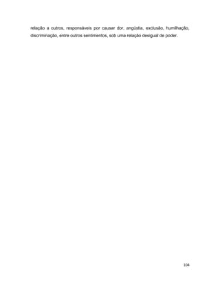 104
relação a outros, responsáveis por causar dor, angústia, exclusão, humilhação,
discriminação, entre outros sentimentos, sob uma relação desigual de poder.
 