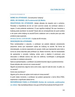 109
CULTURA DA PAZ
FICHA DE ATIVIDADE 29
NOME DA ATIVIDADE: Conceituando “bullying”
NÍVEL DE ENSINO: (X) Fundamental (X) Médio
OBJETIVO(S) DA ATIVIDADE: Adotar atitudes de respeito com o próximo.
Perceber a importância de ter um bom convívio social, de conhecer valores e
regras. A aula pretende esclarecer: O que significa bullying? De que maneiras o
bullying pode acontecer na escola? Quais são as consequências de quem pratica
e de quem sofre bullying na escola?Como colaborar com a escola para que este
problema seja superado.
DURAÇÃO DA ATIVIDADE: 4 aulas de 50 minutos.
DESCRIÇÃO DA ATIVIDADE:
Para contextualizar o assunto, o professor (a) poderá elaborar previamente
pequenas cenas que expressem ações de bullying na escola. Na forma de
dramatização, os alunos separados em grupos, terão que representar para toda a
turma as cenas descritas pelo professor (a). Neste momento, não há necessidade
de apresentar o conceito .bullying. ainda, pois o objetivo é promover uma
discussão e reflexão acerca dos atos de violência, humilhação e perseguição
ocorridas no cotidiano educando.
Após as apresentações, o professor (a) poderá levantar alguns questionamentos:
Essas atitudes são comuns em nossa escola?
Alguém já presenciou alguma cena como essa, seja em sala de aula, no pátio, ou
no recreio?
Como isso aconteceu?
Alguém já foi vítima de ações como está em nossa escola?
A partir deste momento, o professor (a) poderá apresentar o termo BULLYING,
explicando o significado deste termo.
REFERÊNCIAS PARA A ATIVIDADE (fontes de conteúdo, publicações
ou sites): http://portaldoprofessor.mec.gov.br/fichaTecnicaAula.html?aula=2147
 
