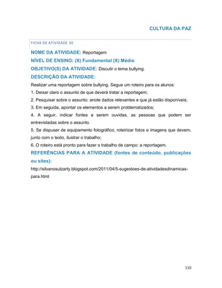 110
CULTURA DA PAZ
FICHA DE ATIVIDADE 30
NOME DA ATIVIDADE: Reportagem
NÍVEL DE ENSINO: (X) Fundamental (X) Médio
OBJETIVO(S) DA ATIVIDADE: Discutir o tema bullying.
DESCRIÇÃO DA ATIVIDADE:
Realizar uma reportagem sobre bullying. Segue um roteiro para os alunos:
1. Deixar claro o assunto de que deverá tratar a reportagem;
2. Pesquisar sobre o assunto: anote dados relevantes e que já estão disponíveis;
3. Em seguida, apontar os elementos a serem problematizados;
4. A seguir, indicar fontes a serem ouvidas, as pessoas que podem ser
entrevistadas sobre o assunto.
5. Se dispuser de equipamento fotográfico, roteirizar fotos e imagens que devem,
junto com o texto, ilustrar o trabalho;
6. O roteiro está pronto para fazer o trabalho de campo: a reportagem.
REFERÊNCIAS PARA A ATIVIDADE (fontes de conteúdo, publicações
ou sites):
http://silvanosulzarty.blogspot.com/2011/04/5-sugestoes-de-atividadesdinamicas-
para.html
 