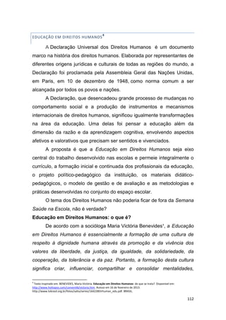 112
EDUCAÇÃO EM DIREITOS HUMANOS
4
A Declaração Universal dos Direitos Humanos é um documento
marco na história dos direitos humanos. Elaborada por representantes de
diferentes origens jurídicas e culturais de todas as regiões do mundo, a
Declaração foi proclamada pela Assembleia Geral das Nações Unidas,
em Paris, em 10 de dezembro de 1948, como norma comum a ser
alcançada por todos os povos e nações.
A Declaração, que desencadeou grande processo de mudanças no
comportamento social e a produção de instrumentos e mecanismos
internacionais de direitos humanos, significou igualmente transformações
na área da educação. Uma delas foi pensar a educação além da
dimensão da razão e da aprendizagem cognitiva, envolvendo aspectos
afetivos e valorativos que precisam ser sentidos e vivenciados.
A proposta é que a Educação em Direitos Humanos seja eixo
central do trabalho desenvolvido nas escolas e permeie integralmente o
currículo, a formação inicial e continuada dos profissionais da educação,
o projeto político-pedagógico da instituição, os materiais didático-
pedagógicos, o modelo de gestão e de avaliação e as metodologias e
práticas desenvolvidas no conjunto do espaço escolar.
O tema dos Direitos Humanos não poderia ficar de fora da Semana
Saúde na Escola, não é verdade?
Educação em Direitos Humanos: o que é?
De acordo com a socióloga Maria Victória Benevides¹, a Educação
em Direitos Humanos é essencialmente a formação de uma cultura de
respeito à dignidade humana através da promoção e da vivência dos
valores da liberdade, da justiça, da igualdade, da solidariedade, da
cooperação, da tolerância e da paz. Portanto, a formação desta cultura
significa criar, influenciar, compartilhar e consolidar mentalidades,
4
Texto inspirado em: BENEVIDES, Maria Victória. Educação em Direitos Humanos: de que se trata?. Disponível em:
http://www.hottopos.com/convenit6/victoria.htm. Acesso em 16 de fevereiro de 2013.
http://www.tvbrasil.org.br/fotos/salto/series/164228Dirhuman_edu.pdf. BRASIL.
 