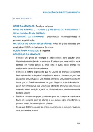 115
EDUCAÇÃO EM DIREITOS HUMANOS
FICHA DE ATIVIDADE 32
NOME DA ATIVIDADE: Sadako e os tsurus
NÍVEL DE ENSINO: ( ) Creche ( ) Pré-Escola (X) Fundamental -
Séries Iniciais e Finais (X) Médio
OBJETIVO(S) DA ATIVIDADE: problematizar responsabilidades e
provocar a participação.
MATERIAIS DE APOIO NECESSÁRIOS: folhas de papel cortadas em
quadrados (13X13cm), barbante e fita crepe.
DURAÇÃO DA ATIVIDADE: ± 1h30min.
DESCRIÇÃO DA ATIVIDADE:
- Convide um grupo de crianças e adolescentes para escutar uma
história chamada Sadako e os tsurus. Explique que essa história será
contada em várias partes e, entre uma e outra, cada criança ou
adolescente construirá um pássaro.
- Comece a história explicando que no Japão as crianças costumam
fazer animaizinhos de papel usando uma técnica chamada origami, ou
dobradura em português. Um desses animais é um pássaro chamado
tsuru, que no Brasil tem o nome de grou. Segundo a tradição oriental,
quem faz 1000 tsurus terá um desejo atendido. O mundo inteiro ficou
sabendo dessa tradição a partir da história de uma menina chamada
Sadako Sasaki.
- Distribua pedaços de papel quadrados para as crianças e construa o
tsuru em conjunto com os alunos e as alunas para entenderem o
passo a passo da construção do pássaro.
- Peça que dobrem o papel ao meio e novamente o dobrem, levando
uma ponta sobre a outra
 