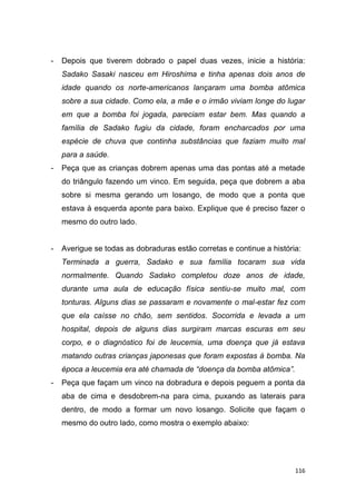 116
- Depois que tiverem dobrado o papel duas vezes, inicie a história:
Sadako Sasaki nasceu em Hiroshima e tinha apenas dois anos de
idade quando os norte-americanos lançaram uma bomba atômica
sobre a sua cidade. Como ela, a mãe e o irmão viviam longe do lugar
em que a bomba foi jogada, pareciam estar bem. Mas quando a
família de Sadako fugiu da cidade, foram encharcados por uma
espécie de chuva que continha substâncias que faziam muito mal
para a saúde.
- Peça que as crianças dobrem apenas uma das pontas até a metade
do triângulo fazendo um vinco. Em seguida, peça que dobrem a aba
sobre si mesma gerando um losango, de modo que a ponta que
estava à esquerda aponte para baixo. Explique que é preciso fazer o
mesmo do outro lado.
- Averigue se todas as dobraduras estão corretas e continue a história:
Terminada a guerra, Sadako e sua família tocaram sua vida
normalmente. Quando Sadako completou doze anos de idade,
durante uma aula de educação física sentiu-se muito mal, com
tonturas. Alguns dias se passaram e novamente o mal-estar fez com
que ela caísse no chão, sem sentidos. Socorrida e levada a um
hospital, depois de alguns dias surgiram marcas escuras em seu
corpo, e o diagnóstico foi de leucemia, uma doença que já estava
matando outras crianças japonesas que foram expostas à bomba. Na
época a leucemia era até chamada de “doença da bomba atômica”.
- Peça que façam um vinco na dobradura e depois peguem a ponta da
aba de cima e desdobrem-na para cima, puxando as laterais para
dentro, de modo a formar um novo losango. Solicite que façam o
mesmo do outro lado, como mostra o exemplo abaixo:
 