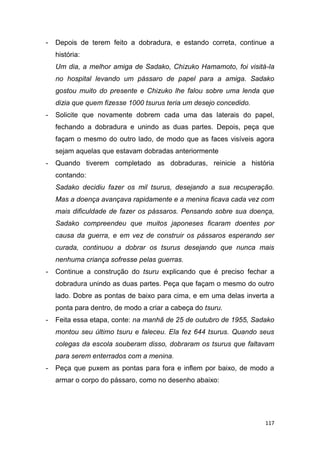 117
- Depois de terem feito a dobradura, e estando correta, continue a
história:
Um dia, a melhor amiga de Sadako, Chizuko Hamamoto, foi visitá-la
no hospital levando um pássaro de papel para a amiga. Sadako
gostou muito do presente e Chizuko lhe falou sobre uma lenda que
dizia que quem fizesse 1000 tsurus teria um desejo concedido.
- Solicite que novamente dobrem cada uma das laterais do papel,
fechando a dobradura e unindo as duas partes. Depois, peça que
façam o mesmo do outro lado, de modo que as faces visíveis agora
sejam aquelas que estavam dobradas anteriormente
- Quando tiverem completado as dobraduras, reinicie a história
contando:
Sadako decidiu fazer os mil tsurus, desejando a sua recuperação.
Mas a doença avançava rapidamente e a menina ficava cada vez com
mais dificuldade de fazer os pássaros. Pensando sobre sua doença,
Sadako compreendeu que muitos japoneses ficaram doentes por
causa da guerra, e em vez de construir os pássaros esperando ser
curada, continuou a dobrar os tsurus desejando que nunca mais
nenhuma criança sofresse pelas guerras.
- Continue a construção do tsuru explicando que é preciso fechar a
dobradura unindo as duas partes. Peça que façam o mesmo do outro
lado. Dobre as pontas de baixo para cima, e em uma delas inverta a
ponta para dentro, de modo a criar a cabeça do tsuru.
- Feita essa etapa, conte: na manhã de 25 de outubro de 1955, Sadako
montou seu último tsuru e faleceu. Ela fez 644 tsurus. Quando seus
colegas da escola souberam disso, dobraram os tsurus que faltavam
para serem enterrados com a menina.
- Peça que puxem as pontas para fora e inflem por baixo, de modo a
armar o corpo do pássaro, como no desenho abaixo:
 