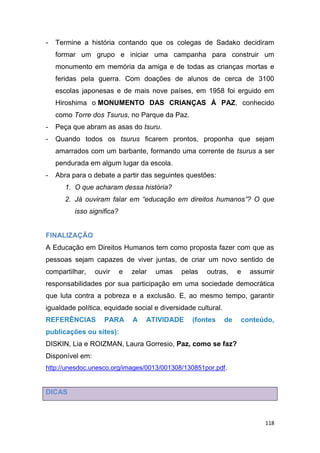 118
- Termine a história contando que os colegas de Sadako decidiram
formar um grupo e iniciar uma campanha para construir um
monumento em memória da amiga e de todas as crianças mortas e
feridas pela guerra. Com doações de alunos de cerca de 3100
escolas japonesas e de mais nove países, em 1958 foi erguido em
Hiroshima o MONUMENTO DAS CRIANÇAS À PAZ, conhecido
como Torre dos Tsurus, no Parque da Paz.
- Peça que abram as asas do tsuru.
- Quando todos os tsurus ficarem prontos, proponha que sejam
amarrados com um barbante, formando uma corrente de tsurus a ser
pendurada em algum lugar da escola.
- Abra para o debate a partir das seguintes questões:
1. O que acharam dessa história?
2. Já ouviram falar em “educação em direitos humanos”? O que
isso significa?
FINALIZAÇÃO
A Educação em Direitos Humanos tem como proposta fazer com que as
pessoas sejam capazes de viver juntas, de criar um novo sentido de
compartilhar, ouvir e zelar umas pelas outras, e assumir
responsabilidades por sua participação em uma sociedade democrática
que luta contra a pobreza e a exclusão. E, ao mesmo tempo, garantir
igualdade política, equidade social e diversidade cultural.
REFERÊNCIAS PARA A ATIVIDADE (fontes de conteúdo,
publicações ou sites):
DISKIN, Lia e ROIZMAN, Laura Gorresio, Paz, como se faz?
Disponível em:
http://unesdoc.unesco.org/images/0013/001308/130851por.pdf.
DICAS
 