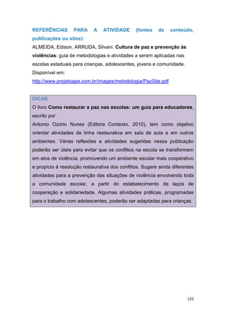 122
REFERÊNCIAS PARA A ATIVIDADE (fontes de conteúdo,
publicações ou sites):
ALMEIDA, Edison. ARRUDA, Silvani. Cultura de paz e prevenção às
violências: guia de metodologias e atividades a serem aplicadas nas
escolas estaduais para crianças, adolescentes, jovens e comunidade.
Disponível em:
http://www.projetoape.com.br/images/metodologia/PazSite.pdf
DICAS
O livro Como restaurar a paz nas escolas: um guia para educadores,
escrito por
Antonio Ozório Nunes (Editora Contexto, 2010), tem como objetivo
orientar atividades de linha restaurativa em sala de aula e em outros
ambientes. Várias reflexões e atividades sugeridas nessa publicação
poderão ser úteis para evitar que os conflitos na escola se transformem
em atos de violência, promovendo um ambiente escolar mais cooperativo
e propício à resolução restaurativa dos conflitos. Sugere ainda diferentes
atividades para a prevenção das situações de violência envolvendo toda
a comunidade escolar, a partir do estabelecimento de laços de
cooperação e solidariedade. Algumas atividades práticas, programadas
para o trabalho com adolescentes, poderão ser adaptadas para crianças.
55
 