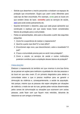 124
- Solicite que desenhem o trecho percorrido e sinalizem os espaços de
proteção que encontraram. Sugira que usem cores diferentes para
cada tipo de fator encontrado. Por exemplo, verde para os locais em
que existem áreas de lazer, vermelho para os serviços de saúde,
azul para onde existe policiamento etc.
- Quando terminarem o desenho, peça que cada grupo apresente sua
construção e explique por que esses locais foram considerados
fatores de proteção para a comunidade.
- Feitas as apresentações, abra para a discussão a partir das seguintes
perguntas:
1. Como foi a experiência de realizar o mapeamento?
2. Qual foi a parte mais fácil? E a mais difícil?
3. Encontraram algo novo, que desconheciam, sobre a localidade? O
quê?
4. O que a comunidade precisa para se sentir mais protegida?
5. Como a escola, os serviços de saúde e outras instituições
poderiam contribuir para a ampliação desses fatores de proteção?
FINALIZAÇÃO
Elaborar o mapeamento do território em que vivemos é uma boa forma
de se pensar em ações para melhorar a qualidade de vida das pessoas e
do local em que elas vivem. É um primeiro diagnóstico para alertar a
comunidade sobre o que é preciso modificar para se garantir a
diminuição da violência e, consequentemente, a saúde da população.
Isto porque, mesmo que as pessoas não sejam atingidas por situações
de violência, o medo de sair às ruas, gerado pelas notícias disseminadas
pelos canais de comunicação ou situações que ocorreram com outras
pessoas, pode fazer com que fiquem mais retraídas, deixando de
relacionar-se com amigos e familiares.
 