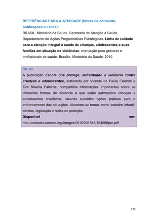 125
REFERÊNCIAS PARA A ATIVIDADE (fontes de conteúdo,
publicações ou sites):
BRASIL. Ministério da Saúde. Secretaria de Atenção à Saúde.
Departamento de Ações Programáticas Estratégicas. Linha de cuidado
para a atenção integral à saúde de crianças, adolescentes e suas
famílias em situação de violências: orientação para gestores e
profissionais de saúde. Brasília: Ministério da Saúde, 2010.
DICAS
A publicação Escola que protege: enfrentando a violência contra
crianças e adolescentes, elaborada por Vicente de Paula Faleiros e
Eva Silveira Faleiros, compartilha informações importantes sobre as
diferentes formas de violência a que estão submetidos crianças e
adolescentes brasileiros, visando subsidiar ações práticas para o
enfrentamento das situações. Abordam-se temas como trabalho infantil,
direitos, legislação e redes de proteção.
Disponível em:
http://unesdoc.unesco.org/images/0015/001545/154588por.pdf
 