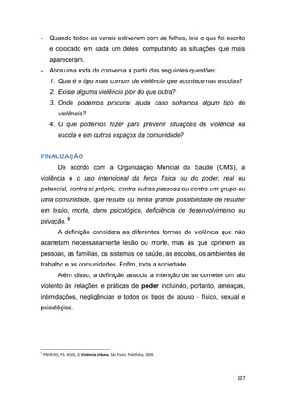 127
- Quando todos os varais estiverem com as folhas, leia o que foi escrito
e colocado em cada um deles, computando as situações que mais
apareceram.
- Abra uma roda de conversa a partir das seguintes questões:
1. Qual é o tipo mais comum de violência que acontece nas escolas?
2. Existe alguma violência pior do que outra?
3. Onde podemos procurar ajuda caso soframos algum tipo de
violência?
4. O que podemos fazer para prevenir situações de violência na
escola e em outros espaços da comunidade?
FINALIZAÇÃO
De acordo com a Organização Mundial da Saúde (OMS), a
violência é o uso intencional da força física ou do poder, real ou
potencial, contra si próprio, contra outras pessoas ou contra um grupo ou
uma comunidade, que resulte ou tenha grande possibilidade de resultar
em lesão, morte, dano psicológico, deficiência de desenvolvimento ou
privação. 5
A definição considera as diferentes formas de violência que não
acarretam necessariamente lesão ou morte, mas as que oprimem as
pessoas, as famílias, os sistemas de saúde, as escolas, os ambientes de
trabalho e as comunidades. Enfim, toda a sociedade.
Além disso, a definição associa a intenção de se cometer um ato
violento às relações e práticas de poder incluindo, portanto, ameaças,
intimidações, negligências e todos os tipos de abuso - físico, sexual e
psicológico.
5
PINHEIRO, P.S. ASSIS, G. Violência Urbana. São Paulo: Publifolha, 2009.
 