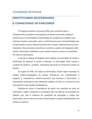 12
ATIVIDADES OPTATIVAS
IDENTIFICANDO NECESSIDADES
E CONHECENDO OS PARCEIROS
O Programa Saúde na Escola (PSE) vem contribuir para o
fortalecimento de ações na perspectiva do desenvolvimento integral e
proporcionar à comunidade a participação em programas e projetos que
articulem saúde e educação, para o enfrentamento das vulnerabilidades que
comprometem o pleno desenvolvimento de crianças, adolescentes e jovens
brasileiros. Essa iniciativa reconhece e acolhe as ações de integração entre
saúde e educação existentes e que causam impacto positivo na qualidade
de vida dos educandos.
A escola é espaço privilegiado para práticas de promoção de saúde e
prevenção de agravos à saúde e doenças. A articulação entre escola e
unidade de saúde é, portanto, importante demanda do Programa Saúde na
Escola.
As ações do PSE, em todas as dimensões, devem estar inseridas no
projeto político-pedagógico da escola, levando-se em consideração o
respeito à competência político-executiva dos Estados e Municípios, a
diversidade sociocultural das diferentes regiões do País e a autonomia dos
educadores e das equipes pedagógicas.
Destaca-se ainda a importância do apoio dos gestores da área de
educação e saúde, estaduais e municipais, pois se trata de um processo de
adesão que visa à melhoria da qualidade da educação e saúde dos
educandos, que se dará à luz dos compromissos e pactos estabelecidos em
ambos os setores.
 