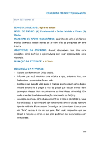 129
EDUCAÇÃO EM DIREITOS HUMANOS
FICHA DE ATIVIDADE 36
NOME DA ATIVIDADE: Jogo dos balões
NÍVEL DE ENSINO: (X) Fundamental - Séries Iniciais e Finais (X)
Médio
MATERIAIS DE APOIO NECESSÁRIOS: aparelho de som e um CD de
música animada, quatro balões de ar com tiras de perguntas em seu
interior.
OBJETIVO(S) DA ATIVIDADE: discutir alternativas para lidar com
situações como bullying e cyberbullying sem usar agressividade e/ou
violência.
DURAÇÃO DA ATIVIDADE: ± 1h30min.
DESCRIÇÃO DA ATIVIDADE:
- Solicite que formem um único círculo.
- Informe que você colocará uma música e que, enquanto isso, um
balão de ar passará de mão em mão.
- Explique que quando você parar a música, quem estiver com o balão
deverá estourá-lo e pegar a tira de papel que estiver dentro dele
(exemplos dessas tiras encontram-se ao final dessa atividade). Em
cada uma das tiras há uma situação relacionada ao bullying.
- A pessoa que ficou com o balão deverá ler a frase e completá-la. Mas
há uma regra: a frase deverá ser completada sem ser usado nenhum
tipo de violência. Por exemplo: Os amigos de João vivem dizendo que
ele “fede” devido à cor da sua pele. Daí, João respondeu que no
Brasil o racismo é crime, e que eles poderiam ser denunciados por
conta disso.
 
