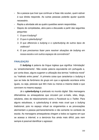 130
- Se a pessoa que tiver que continuar a frase não souber, quem estiver
à sua direita responde. As outras pessoas poderão ajudar quando
necessário.
- Repita a atividade até as quatro questões serem respondidas.
- Depois de completadas, abra para a discussão a partir das seguintes
perguntas:
1. O que é bullying?
2. O que é cyberbullying?
3. O que diferencia o bullying e o cyberbullying de outros tipos de
violência?
4. O que precisamos fazer para resolver situações de bullying em
nossa escola e em outros espaços de convivência?
FINALIZAÇÃO
O bullying é palavra da língua inglesa que significa „intimidação‟
ou „amedrontamento‟. Não existe palavra equivalente em português e,
por conta disso, alguns sugerem a utilização dos termos “violência moral”
ou “maltrato entre pares”. A primeira coisa que caracteriza o bullying é
que se trata de fenômeno de grupo em que a agressão acontece entre
iguais, ou seja, pessoas que têm mais ou menos a mesma idade e que
convivem no mesmo espaço.
Já o cyberbullying é praticado no mundo digital. São mensagens
difamatórias ou ameaçadoras que circulam por e-mails, sites, blogs,
celulares, sites de relacionamento como o Facebook ou o Twitter. Para
alguns estudiosos, o cyberbullying é ainda mais cruel que o bullying
tradicional, pois no espaço virtual os xingamentos e as provocações
atormentam a pessoa permanentemente e não somente no contexto da
escola. As mensagens ameaçadoras chegam a todos os lugares em que
se acessa a internet, e a denúncia fica ainda mais difícil, pois nem
sempre é possível identificar o agressor.
 