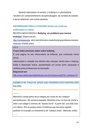 131
Quando executados na escola, o bullying e o cyberbullying
resultam em comprometimento da aprendizagem, da vontade de estudar
e de se relacionar com outras pessoas.
REFERÊNCIAS PARA A ATIVIDADE (fontes de conteúdo,
publicações ou sites):
REVISTA NOVA ESCOLA. Bullying, um problema que merece
tradução. Disponível em:
http://revistaescola. abril.com.br/ensino-medio/bullying-problema-merece-
traducao-475045.shtml
DICA
O que todos precisam saber sobre bullying
É uma página do site Observatório da Infância, que contempla vários
temas
relacionados à violação dos direitos das crianças, dentre eles o bullying.
Estão à disposição textos, apresentação em power point, pesquisas e
cartilhas para profissionais da educação.
Disponível em:
http://www.observatoriodainfancia.com.br/rubrique.php3?id_rubrique=19
EXEMPLO DE TIRAS DE APOIO QUE PODERÃO ESTÁ DENTRO DOS
BALÕES
----------------------------------------------------------------------------------------------
---------
Maricota é zoada pelos seus colegas por conta do seu sotaque
pernambucano. Na semana passada, Maricota errou na hora de chutar a
bola e um colega a chamou de “baiana burra”. A partir daí, sua vida virou
um inferno. Era só passar pelos corredores que escutava alguém
pedindo um acarajé ou chamando-a de “cabeça chata”. Maricota, então,
.......
 