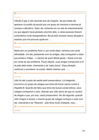132
 ---------------------------------------------------------------------------------------------
---------
Cláudio é gay e não esconde isso de ninguém. Só que basta ele
aparecer no portão da escola que um grupo de meninos e meninas já
começa a ofendê-lo. Outro dia, entrando em um site de relacionamento,
viu que alguém havia postado uma foto dele, e várias pessoas fizeram
comentários muito desagradáveis. Ele já está cansado dessa situação e
resolveu que iria procurar ajuda em ...
 ---------------------------------------------------------------------------------------------
---------
Marta tem um problema físico e, por conta disso, caminha com certa
dificuldade. Um dia, passeando com as amigas, elas começaram a dizer
que jamais o Felipe – o menino de quem Marta gosta – ficaria com ela
por conta do seu problema. Pouco depois, suas amigas começaram a rir
do jeito dela andar, chamando-a de “pata choca”. Essa situação
continuou a acontecer na escola. Marta resolveu que .....
----------------------------------------------------------------------------------------------
---------
Júlio foi até o posto de saúde pedir preservativos. Lá chegando,
encontrou um grupo de colegas que tinha ido tomar vacina contra a
Hepatite B. Quando ele falou que tinha ido buscar preservativos, seus
colegas começaram a zoar, dizendo que Júlio devia ser gay ou usuário
de drogas e que, por isso, usava preservativo. No dia seguinte, quando
Júlio chegou à escola, o mesmo grupo de colegas começou a zoar com
ele, chamando-o de “Rosinha”. Júlio ficou muito chateado, mas ...
 ---------------------------------------------------------------------------------------------
---------
 