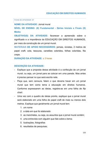 133
EDUCAÇÃO EM DIREITOS HUMANOS
FICHA DE ATIVIDADE 37
NOME DA ATIVIDADE: Jornal mural
NÍVEL DE ENSINO: (X) Fundamental - Séries Iniciais e Finais (X)
Médio
OBJETIVO(S) DA ATIVIDADE: favorecer a apreensão sobre o
significado e a importância da EDUCAÇÃO EM DIREITOS HUMANOS,
por meio da construção de um jornal mural.
MATERIAIS DE APOIO NECESSÁRIOS: jornais, revistas, 2 metros de
papel craft; cola, tesouras, canetões coloridos, folhas coloridas, fita
crepe.
DURAÇÃO DA ATIVIDADE: ± 3 horas
DESCRIÇÃO DA ATIVIDADE:
- Explique que a proposta dessa atividade é a confecção de um jornal
mural, ou seja, um jornal para se colocar em uma parede. Mas antes
é preciso pensar no que será escrito nele.
- Peça que, sem censura, falem o que deveria haver em um jornal
mural que tem como tema a educação em direitos humanos.
Conforme expressarem as ideias, registre-as em uma folha de flip
chart.
- Uma vez com o quadro de ideias pronto, explique que o jornal mural
será elaborado em uma folha de papel craft de mais ou menos dois
metros. Explique que geralmente um jornal mural tem:
1. um nome
2. a data em que foi elaborado
3. as manchetes, ou seja, os assuntos que o jornal mural contém;
4. uma entrevista com alguém que fale sobre o tema;
5. ilustrações, fotografias
6. resultados de pesquisas;
 