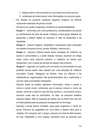 134
7. artigos sobre o tema escritos ou recortados de outros jornais;
8. endereços de onde buscar mais informações ou procurar ajuda.
- Na medida do possível, pesquise algumas imagens na internet
mostrando exemplos de jornais murais.
- Divida-os em quatro subgrupos, dividindo as responsabilidades:
Grupo 1 – entrevista com um/a professor/a, coordenador/a da escola
ou profissionais da área da saúde. Caberá a esse grupo elaborar as
perguntas e depois digitar ou escrever à mão as perguntas e as
respostas.
Grupo 2 – buscar imagens, fotografias e pesquisas sobre educação
em direitos humanos (livros, jornais, folhetos, internet etc.).
Grupo 3 – procurar notícias atuais sobre situações de violência na
escola e comunidade e, a partir dessas notícias, escrever um artigo
sobre como seria possível prevenir a violência na escola que
frequentam, com o apoio do serviço de saúde mais próximo.
Grupo 4 – organizar um quadro com os locais na comunidade em que
poderão buscar ajuda caso passem por uma situação de violência
(Conselho Tutelar, Delegacia da Mulher, Vara da Infância e da
Adolescência, organizações não governamentais etc.), explicando o
que faz cada uma dessas instituições.
- Quando todas as tarefas estiverem terminadas, reúna o grupo e
monte o jornal mural. Lembre-se que é preciso colocar o nome da
escola, escrever a data em que ele ficou pronto e, na primeira coluna,
escrever quais são as manchetes, ou seja, os assuntos tratados
naquela edição. Não se esqueça de alertar que os títulos têm que ser
em letra grande para as pessoas conseguirem ler de longe.
- Quando o jornal estiver montado, peça para sugerirem o nome do
jornal. Escreva as sugestões em uma folha e depois abra para a
votação. Em conjunto com o grupo, procure um local de fácil acesso,
de boa visibilidade e com espaço suficiente para as pessoas que
 