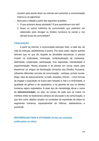 135
circulam pela escola lerem as notícias sem perturbar a movimentação
interna ou se aglomerar.
- Abra para o debate a partir das seguintes questões:
1. O que acharam dessa atividade? O que aprenderam com ela?
2. Quais os outros materiais de comunicação que poderiam ser
elaborados para divulgar os direitos humanos na escola e nos
demais locais da comunidade?
FINALIZAÇÃO
A partir da internet, a comunicação participa mais, a cada dia, da
vida de crianças, adolescentes e jovens. Por essa razão, alguns autores
afirmam que no que diz respeito às atividades educativas, é preciso
investir na criatividade, motivação, contextualização de conteúdos,
afetividade, cooperação, participação, livre expressão, interatividade e
experimentação. Nossa proposta é se pensar em novos meios para
disseminar os artigos da Declaração Universal dos Direitos Humanos,
utilizando diferentes veículos de comunicação - cartazes, jornais murais,
blogs, sites de relacionamento, e-mails, torpedos, HQ etc. – como formas
de engajar a população na busca pelo respeito à vida e à diversidade, à
igualdade de gênero e de raças/etnia, e na garantia de que os direitos
humanos sejam respeitados. A esse tipo de metodologia dá-se o nome
de educomunicação, ou seja, ao campo de ação que se insere na
interface entre os tradicionais campos da educação e da comunicação, e
que tem como objetivo ampliar as condições de expressão de todos os
segmentos humanos, especialmente da infância, adolescência e
juventude.
REFERÊNCIAS PARA A ATIVIDADE (fontes de conteúdo,
publicações ou sites):
 