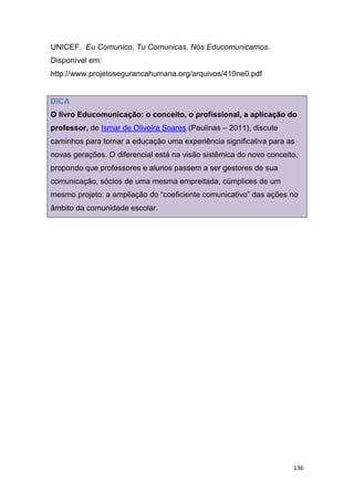 136
UNICEF. Eu Comunico, Tu Comunicas, Nós Educomunicamos.
Disponível em:
http://www.projetosegurancahumana.org/arquivos/410ne0.pdf
DICA
O livro Educomunicação: o conceito, o profissional, a aplicação do
professor, de Ismar de Oliveira Soares (Paulinas – 2011), discute
caminhos para tornar a educação uma experiência significativa para as
novas gerações. O diferencial está na visão sistêmica do novo conceito,
propondo que professores e alunos passem a ser gestores de sua
comunicação, sócios de uma mesma empreitada, cúmplices de um
mesmo projeto: a ampliação do “coeficiente comunicativo” das ações no
âmbito da comunidade escolar.
 
