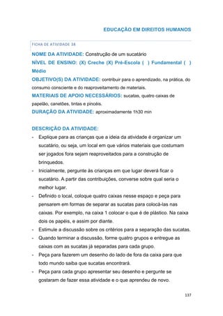 137
EDUCAÇÃO EM DIREITOS HUMANOS
FICHA DE ATIVIDADE 38
NOME DA ATIVIDADE: Construção de um sucatário
NÍVEL DE ENSINO: (X) Creche (X) Pré-Escola ( ) Fundamental ( )
Médio
OBJETIVO(S) DA ATIVIDADE: contribuir para o aprendizado, na prática, do
consumo consciente e do reaproveitamento de materiais.
MATERIAIS DE APOIO NECESSÁRIOS: sucatas, quatro caixas de
papelão, canetões, tintas e pincéis.
DURAÇÃO DA ATIVIDADE: aproximadamente 1h30 min
DESCRIÇÃO DA ATIVIDADE:
- Explique para as crianças que a ideia da atividade é organizar um
sucatário, ou seja, um local em que vários materiais que costumam
ser jogados fora sejam reaproveitados para a construção de
brinquedos.
- Inicialmente, pergunte às crianças em que lugar deverá ficar o
sucatário. A partir das contribuições, converse sobre qual seria o
melhor lugar.
- Definido o local, coloque quatro caixas nesse espaço e peça para
pensarem em formas de separar as sucatas para colocá-las nas
caixas. Por exemplo, na caixa 1 colocar o que é de plástico. Na caixa
dois os papéis, e assim por diante.
- Estimule a discussão sobre os critérios para a separação das sucatas.
- Quando terminar a discussão, forme quatro grupos e entregue as
caixas com as sucatas já separadas para cada grupo.
- Peça para fazerem um desenho do lado de fora da caixa para que
todo mundo saiba que sucatas encontrará.
- Peça para cada grupo apresentar seu desenho e pergunte se
gostaram de fazer essa atividade e o que aprendeu de novo.
 