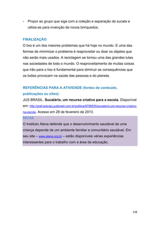 138
- Propor ao grupo que siga com a coleção e separação da sucata e
utilize-as para invenção de novos brinquedos.
FINALIZAÇÃO
O lixo é um dos maiores problemas que há hoje no mundo. E uma das
formas de minimizar o problema é reaproveitar ou doar os objetos que
não serão mais usados. A reciclagem se tornou uma das grandes lutas
nas sociedades de todo o mundo. O reaproveitamento de muitas coisas
que irão para o lixo é fundamental para diminuir as consequências que
os lixões provocam na saúde das pessoas e do planeta.
REFERÊNCIAS PARA A ATIVIDADE (fontes de conteúdo,
publicações ou sites):
JUS BRASIL. Sucatário, um recurso criativo para a escola. Disponível
em: http://pref-aracaju.jusbrasil.com.br/politica/8796935/sucatario-um-recurso-criativo-
na-escola. Acesso em 28 de fevereiro de 2013.
DICAS
O Instituto Alana defende que o desenvolvimento saudável de uma
criança depende de um ambiente familiar e comunitário saudável. Em
seu site – www.alana.org.br – estão disponíveis várias experiências
interessantes para o trabalho com a área da educação.
 