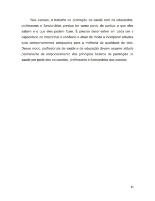 13
Nas escolas, o trabalho de promoção da saúde com os educandos,
professores e funcionários precisa ter como ponto de partida o que eles
sabem e o que eles podem fazer. É preciso desenvolver em cada um a
capacidade de interpretar o cotidiano e atuar de modo a incorporar atitudes
e/ou comportamentos adequados para a melhoria da qualidade de vida.
Desse modo, profissionais de saúde e de educação devem assumir atitude
permanente de empoderamento dos princípios básicos de promoção da
saúde por parte dos educandos, professores e funcionários das escolas.
10
 