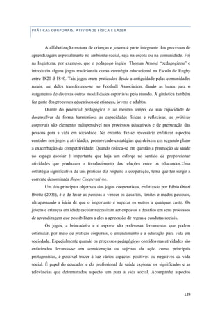139
PRÁTICAS CORPORAIS, ATIVIDADE FÍSICA E LAZER
A alfabetização motora de crianças e jovens é parte integrante dos processos de
aprendizagem especialmente no ambiente social, seja na escola ou na comunidade. Foi
na Inglaterra, por exemplo, que o pedagogo inglês Thomas Arnold “pedagogizou” e
introduziu alguns jogos tradicionais como estratégia educacional na Escola de Rugby
entre 1820 d 1840. Tais jogos eram praticados desde a antiguidade pelas comunidades
rurais, um deles transformou-se no Football Association, dando as bases para o
surgimento de diversas outras modalidades esportivas pelo mundo. A ginástica também
fez parte dos processos educativos de crianças, jovens e adultos.
Diante do potencial pedagógico e, ao mesmo tempo, de sua capacidade de
desenvolver de forma harmoniosa as capacidades físicas e reflexivas, as práticas
corporais são elemento indispensável nos processos educativos e de preparação das
pessoas para a vida em sociedade. No entanto, faz-se necessário enfatizar aspectos
contidos nos jogos e atividades, promovendo estratégias que deixem em segundo plano
a exacerbação da competitividade. Quando coloca-se em questão a promoção de saúde
no espaço escolar é importante que haja um esforço no sentido de proporcionar
atividades que produzam o fortalecimento das relações entre os educandos.Uma
estratégia significativa de tais práticas diz respeito à cooperação, tema que fez surgir a
corrente denominada Jogos Cooperativos.
Um dos principais objetivos dos jogos cooperativos, enfatizado por Fábio Otuzi
Brotto (2001), é o de levar as pessoas a vencer os desafios, limites e medos pessoais,
ultrapassando a idéia de que o importante é superar os outros a qualquer custo. Os
jovens e crianças em idade escolar necessitam ser expostos a desafios em seus processos
de aprendizagem que possibilitem a eles a apreensão de regras e condutas sociais.
Os jogos, a brincadeira e o esporte são poderosas ferramentas que podem
estimular, por meio de práticas corporais, o entendimento e a educação para vida em
sociedade. Especialmente quando os processos pedagógicos contidos nas atividades são
enfatizados levando-se em consideração os sujeitos da ação como principais
protagonistas, é possível trazer à luz vários aspectos positivos ou negativos da vida
social. É papel do educador e do profissional de saúde explorar os significados e as
relevâncias que determinados aspecto tem para a vida social. Acompanhe aspectos
 