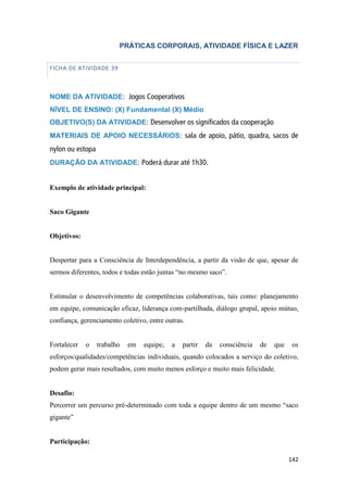 142
PRÁTICAS CORPORAIS, ATIVIDADE FÍSICA E LAZER
FICHA DE ATIVIDADE 39
NOME DA ATIVIDADE: Jogos Cooperativos
NÍVEL DE ENSINO: (X) Fundamental (X) Médio
OBJETIVO(S) DA ATIVIDADE: Desenvolver os significados da cooperação
MATERIAIS DE APOIO NECESSÁRIOS: sala de apoio, pátio, quadra, sacos de
nylon ou estopa
DURAÇÃO DA ATIVIDADE: Poderá durar até 1h30.
Exemplo de atividade principal:
Saco Gigante
Objetivos:
Despertar para a Consciência de Interdependência, a partir da visão de que, apesar de
sermos diferentes, todos e todas estão juntas “no mesmo saco”.
Estimular o desenvolvimento de competências colaborativas, tais como: planejamento
em equipe, comunicação eficaz, liderança com-partilhada, diálogo grupal, apoio mútuo,
confiança, gerenciamento coletivo, entre outras.
Fortalecer o trabalho em equipe, a partir da consciência de que os
esforços/qualidades/competências individuais, quando colocados a serviço do coletivo,
podem gerar mais resultados, com muito menos esforço e muito mais felicidade.
Desafio:
Percorrer um percurso pré-determinado com toda a equipe dentro de um mesmo “saco
gigante”
Participação:
 