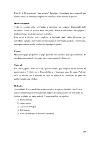 143
Entre 05 a 40 pessoas por “saco gigante”. Para isso, é importante que o material seja
confeccionado de forma que proporcione resistência a este número de pessoas.
Desenvolvimento:
Todas as pessoas serão convidadas a atravessar um percurso determinado pelo
facilitador. Porém, só poderão fazer isto juntas, dentro de um mesmo “saco gigante”,
tendo um tempo limite para cumprir o desafio.
Para tornar o desafio mais complexo, o facilitador pode incluir elementos que
convidarão o grupo a exercitarem um maior grau de cooperação, cuidado, comunicação,
como por exemplo vendar os olhos de alguns participantes.
Espaço:
Qualquer espaço que permita o grupo percorrer uma distância que seja desafiadora, de
acordo com as condições do grupo (faixa etária, condições físicas, etc).
Material:
Um “saco gigante” feito de nylon, lycra ou estopa, que comporte várias pessoas da
equipe dentro. O objetivo é o de possibilitar a vivência por todos do grupo. Pode ser
saco de entulho que é vendido em lojas de material de construção, ou pode ser
confeccionado para este fim.
Reflexão:
As atividades devem possibilitar a comunicação e sempre ser iniciadas e finalizadas
com os participantes dispostos em roda, onde as atividades deverão ser explicadas no
início e avaliadas por todos ao final. A sequência ideal é a seguinte.
1) Início em roda
2) Aquecimento
3) Atividade principal
4) Esfriamento
5) Roda de avaliação da atividade (reflexão).
 