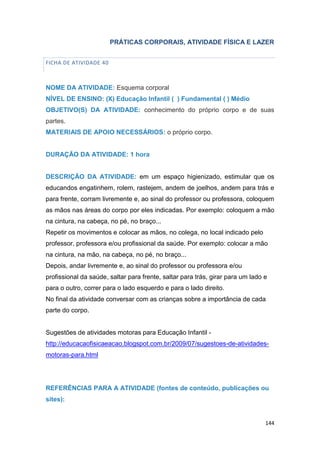 144
PRÁTICAS CORPORAIS, ATIVIDADE FÍSICA E LAZER
FICHA DE ATIVIDADE 40
NOME DA ATIVIDADE: Esquema corporal
NÍVEL DE ENSINO: (X) Educação Infantil ( ) Fundamental ( ) Médio
OBJETIVO(S) DA ATIVIDADE: conhecimento do próprio corpo e de suas
partes.
MATERIAIS DE APOIO NECESSÁRIOS: o próprio corpo.
DURAÇÃO DA ATIVIDADE: 1 hora
DESCRIÇÃO DA ATIVIDADE: em um espaço higienizado, estimular que os
educandos engatinhem, rolem, rastejem, andem de joelhos, andem para trás e
para frente, corram livremente e, ao sinal do professor ou professora, coloquem
as mãos nas áreas do corpo por eles indicadas. Por exemplo: coloquem a mão
na cintura, na cabeça, no pé, no braço...
Repetir os movimentos e colocar as mãos, no colega, no local indicado pelo
professor, professora e/ou profissional da saúde. Por exemplo: colocar a mão
na cintura, na mão, na cabeça, no pé, no braço...
Depois, andar livremente e, ao sinal do professor ou professora e/ou
profissional da saúde, saltar para frente, saltar para trás, girar para um lado e
para o outro, correr para o lado esquerdo e para o lado direito.
No final da atividade conversar com as crianças sobre a importância de cada
parte do corpo.
Sugestões de atividades motoras para Educação Infantil -
http://educacaofisicaeacao.blogspot.com.br/2009/07/sugestoes-de-atividades-
motoras-para.html
REFERÊNCIAS PARA A ATIVIDADE (fontes de conteúdo, publicações ou
sites):
 
