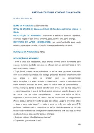 146
PRÁTICAS CORPORAIS, ATIVIDADE FÍSICA E LAZER
FICHA DE ATIVIDADE 41
NOME DA ATIVIDADE: Arcos/bambolês
NÍVEL DE ENSINO (X) Educação Infantil (X) Fundamental Séries Iniciais ( )
Médio
OBJETIVO(S) DA ATIVIDADE: orientação e estrutura espacial, agilidade,
destreza, noção de cor, forma, tamanho, peso, dentro, fora, perto e longe.
MATERIAIS DE APOIO NECESSÁRIOS: um arcos/bambolês para cada
criança, espaço que permite circulação dos educandos entre os arcos.
DURAÇÃO DA ATIVIDADE: 2 horas
DESCRIÇÃO DA ATIVIDADE:
- Com o arco que receberem, cada criança deverá andar livremente pelo
espaço, tomando cuidado para não se chocar com os companheiros e nem
com os arcos dos colegas;
- O professor,professora ou profissional da saúde deve promover atividades
com esses arcos espalhados pelo espaço propondo desafios: andar sem pisar
nos arcos e sem se chocar com os companheiros;
correr sem pisar nos arcos nem nos companheiros; ... correr e pisar dentro do
maior número possível de arcos, sem se chocar com os companheiros ...
correr, pular para dentro e depois para fora dos arcos, com os dois pés juntos
... correr segurando o arco à frente do corpo, como um volante de carro, sem
se chocar com os outros companheiros ... correr para todos os lados,
segurando o arco na altura da cintura, sem se chocar com os companheiros
(Nesse caso, o corpo deve estar cingido pelo arco); ...jogar o arco mais alto?;
... jogar o arco mais longe?; ... rodar o arco no chão por mais tempo? O
professor, professora e/ou profissional da saúde deverão reservar os minutos
finais da atividadepara as crianças brincarem livremente com os arcos. Ao final
da atividade deve-se perguntar para as crianças:
- Quais as maiores dificuldades que tiveram?
- O que mais gostaram de fazer?
 