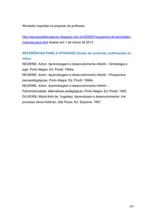 147
Atividade inspirada na proposto do professor Jânio Araújo profissional da area
de educação física. Disponível em-
http://educacaofisicaeacao.blogspot.com.br/2009/07/sugestoes-de-atividades-
motoras-para.html Acesso em 1 de março de 2013.
REFERÊNCIAS PARA A ATIVIDADE (fontes de conteúdo, publicações ou
sites):
NEGRINE, Airton. Aprendizagem e desenvolvimento infantil – Simbologia e
jogo. Porto Alegre: Ed. Prodil, 1994a.
NEGRINE, Airton. Aprendizagem e desenvolvimento infantil – Perspectiva
psicopedagógicas. Porto Alegre: Ed. Prodil, 1994b.
NEGRINE, Airton. Aprendizagem e desenvolvimento infantil –
Psicomotricidade: alternativas pedagógicas. Porto Alegre: Ed. Prodil, 1995.
OLIVEIRA, Marta Kohl de. Vygotsky: Aprendizado e desenvolvimento: Um
processo sócio-histórico. São Paulo: Ed. Scipione, 1997.
 
