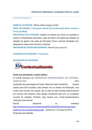 148
PRÁTICAS CORPORAIS, ATIVIDADE FÍSICA E LAZER
FICHA DE ATIVIDADE 42
NOME DA ATIVIDADE: “Minha melhor amiga é a bola”
NÍVEL DE ENSINO ( ) Educação Infantil (X) Fundamental Séries Iniciais e
Finais (x) Médio
OBJETIVO(S) DA ATIVIDADE: debater os motivos que levam os escolares a
praticar o futsal/futebol; aproveitar o jogo de futsal e de futebol para debater as
relações de gênero nas aulas de Educação Física; vivenciar atividades pré-
desportivas mistas entre meninos e meninas.
MATERIAIS DE APOIO NECESSÁRIOS: Material para pesquisa.
DURAÇÃO DA ATIVIDADE: 2 horas/aula
DESCRIÇÃO DA ATIVIDADE:
Conte aos estudantes a notícia abaixo:
O Comitê Executivo da FÉDÉRATION INTERNATIONALE DE FOOTBALL
ASSOCIATION - FIFA
(instituição das associações de futsal, futebol de areia e futebol de campo)
decidiu para 2012 escolher, pela primeira vez na história da Federação, uma
mulher para compor sua equipe, até os dias de hoje formada exclusivamente
por homens (24 homens). Essa eleição acontecerá este ano, no congresso
mundial da entidade. Portanto, logo haverá uma mulher representando a
instituição internacional.
Notícia disponível no endereço
http://noticias.bol.uol.com.br/internacional/2012/05/25/fifa-admite-a-primeira-
mulher-em-seu-comite-executivo.jhtm . Acesso em 1 de março de 2013.
Perguntas para reflexão:
 