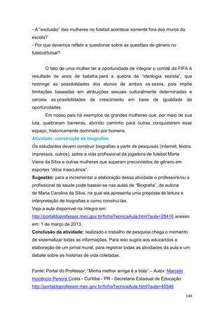 149
- A “exclusão” das mulheres no futebol acontece somente fora dos muros da
escola?
- Por que devemos refletir e questionar sobre as questões de gênero no
futebol/futsal?
O fato de uma mulher ter a oportunidade de integrar o comitê da FIFA é
resultado de anos de batalha para a quebra da “ideologia sexista”, que
restringe as possibilidades dos alunos de ambos os sexos, pois impõe
limitações baseadas em atribuições sexuais culturalmente determinadas e
cerceia as possibilidades de crescimento em base de igualdade de
oportunidades.
Em nosso país há exemplos de grandes mulheres que, por meio de sua
luta, quebraram barreiras, abrindo caminho para outras conquistarem esse
espaço, historicamente dominado por homens.
Atividade: construção de biografias
Os estudantes devem construir biografias a partir de pesquisas (internet, textos
impressos, outros), sobre a vida profissional da jogadora de futebol Marta
Vieira da Silva e outras mulheres que superam preconceitos de gênero em
esportes “ditos masculinos”.
Sugestão: para a incrementar a elaboração dessa atividade o professore/ou o
profissional de saúde pode basear-se nas aulas de “Biografia”, de autoria
de Maria Carolina da Silva, na qual ela apresenta uma proposta de leitura e
interpretação de biografias e como construí-las.
Veja a aula disponível na íntegra em:
http://portaldoprofessor.mec.gov.br/fichaTecnicaAula.html?aula=28416 acesso
em: 1 de março de 2013.
Conclusão da atividade: realizado o trabalho de pesquisa chega o momento
de sistematizar todas as informações. Para isso sugira aos educandos a
elaboração de um jornal mural, para registrar todas as atividades da aula e um
debate sobre as histórias de vida coletadas.
Fonte: Portal do Professor: “Minha melhor amiga é a bola” – Autor: Marcelo
Inocêncio Pereira Costa - Curitiba - PR - Secretaria Estadual de Educação
http://portaldoprofessor.mec.gov.br/fichaTecnicaAula.html?aula=40546
 