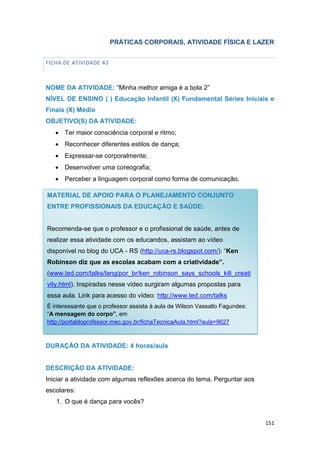151
PRÁTICAS CORPORAIS, ATIVIDADE FÍSICA E LAZER
FICHA DE ATIVIDADE 43
NOME DA ATIVIDADE: “Minha melhor amiga é a bola 2”
NÍVEL DE ENSINO ( ) Educação Infantil (X) Fundamental Séries Iniciais e
Finais (X) Médio
OBJETIVO(S) DA ATIVIDADE:
 Ter maior consciência corporal e ritmo;
 Reconhecer diferentes estilos de dança;
 Expressar-se corporalmente;
 Desenvolver uma coreografia;
 Perceber a linguagem corporal como forma de comunicação.
DURAÇÃO DA ATIVIDADE: 4 horas/aula
DESCRIÇÃO DA ATIVIDADE:
Iniciar a atividade com algumas reflexões acerca do tema. Perguntar aos
escolares:
1. O que é dança para vocês?
MATERIAL DE APOIO PARA O PLANEJAMENTO CONJUNTO
ENTRE PROFISSIONAIS DA EDUCAÇÃO E SAÚDE:
Recomenda-se que o professor e o profissional de saúde, antes de
realizar essa atividade com os educandos, assistam ao vídeo
disponível no blog do UCA - RS (http://uca-rs.blogspot.com/): “Ken
Robinson diz que as escolas acabam com a criatividade”.
(www.ted.com/talks/lang/por_br/ken_robinson_says_schools_kill_creati
vity.html). Inspiradas nesse vídeo surgiram algumas propostas para
essa aula. Link para acesso do vídeo: http://www.ted.com/talks
É interessante que o professor assista à aula de Wilson Vassallo Fagundes:
“A mensagem do corpo”, em
http://portaldoprofessor.mec.gov.br/fichaTecnicaAula.html?aula=9627
 