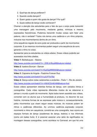 152
2. Qual tipo de dança preferem?
3. Quando vocês dançam?
4. Quem gosta e quem não gosta de dançar? Por quê?
5. Quais estilos de dança vocês conhecem?
Chamar a atenção dos estudantes para o fato de que o corpo pode transmitir
uma mensagem pelo movimento, mediante gestos, mímicas e mesmo
expressões fisionômicas. Podemos transmitir muitas coisas sem falar uma
palavra, não é verdade? Todos nós temos uma cadência e um ritmo próprios,
inclusive nos movimentamos dentro de um ritmo.
Uma sequência regular de sons pode ser produzida a partir de movimentos
corporais. E os mesmos movimentos podem seguir uma sequência de sons
gerando o ritmo no corpo.
Apresentar para os estudantes os vídeos abaixo. Esses vídeos poderão ser
acessados nos links citados.
Vídeo 1: Barbatuques – Baiana
http://www.youtube.com/watch?v=_E0EJLRkysM&feature=related
Vídeo 2: Isadora Duncan - Dancer
http://www.youtube.com/watch?v=Kq2GgIMM060&feature=related
Vídeo 3: Capoeira de Angola - Pastinha Forever Duo
http://www.youtube.com/watch?v=uzUYYxi7fjw
Vídeo 4: Dança sobre rodas cadeirantes e andantes - Parte 1 - Rio de Janeiro
http://www.youtube.com/watch?v=-HWrlCGmKmM&feature=fvst
Esses vídeos apresentam distintas formas de dança, com variados ritmos e
coreografias. Cada vídeo representa diferentes modos de se relacionar e
pensar o mundo a partir do movimento. Após todos terem assistido aos vídeos,
comentar com os alunos que a humanidade já produziu, no decorrer de sua
história, inúmeras formas de se expressar pela música e, consequentemente,
pelos movimentos que visam seguir essas músicas. As músicas podem ter
ritmos e cadências diferentes. Ao unirmos cadência, expressão corporal,
movimento e ritmo em sequência, constrói-se uma coreografia. Isso ocorre em
espaços formais de dança (academias de dança, teatros) e nos informais
(como em bailes funk). E é possível associar uma série de significados na
montagem dessas coreografias, como acontece no Carnaval, em que há uma
 